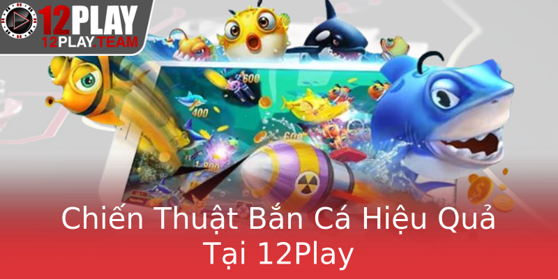 Chiến Thuật Bắn Cá Hiệu Quả Tại 12Play